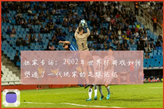 独家专访：2002年世界杯游戏如何塑造了一代玩家的足球记忆