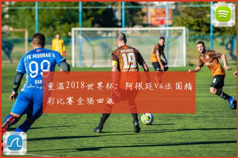 重温2018世界杯：阿根廷vs法国精彩比赛全场回放